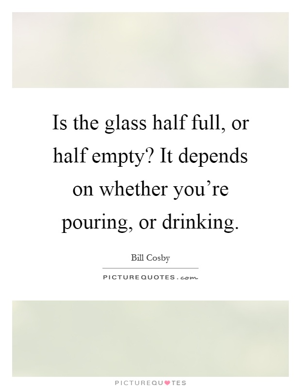 Is the glass half full, or half empty? It depends on whether you're pouring, or drinking Picture Quote #1