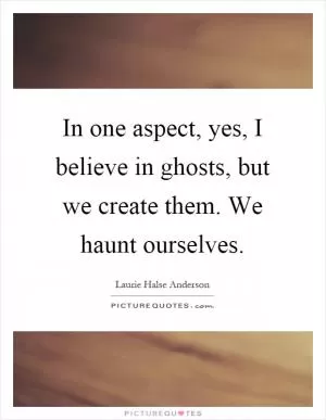In one aspect, yes, I believe in ghosts, but we create them. We haunt ourselves Picture Quote #1