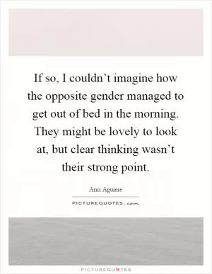 If so, I couldn’t imagine how the opposite gender managed to get out of bed in the morning. They might be lovely to look at, but clear thinking wasn’t their strong point Picture Quote #1