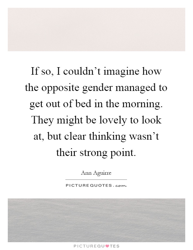 If so, I couldn't imagine how the opposite gender managed to get out of bed in the morning. They might be lovely to look at, but clear thinking wasn't their strong point Picture Quote #1