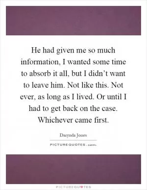 He had given me so much information, I wanted some time to absorb it all, but I didn’t want to leave him. Not like this. Not ever, as long as I lived. Or until I had to get back on the case. Whichever came first Picture Quote #1