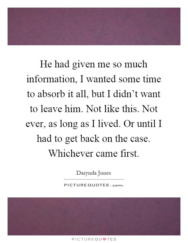 He had given me so much information, I wanted some time to absorb it all, but I didn't want to leave him. Not like this. Not ever, as long as I lived. Or until I had to get back on the case. Whichever came first Picture Quote #1