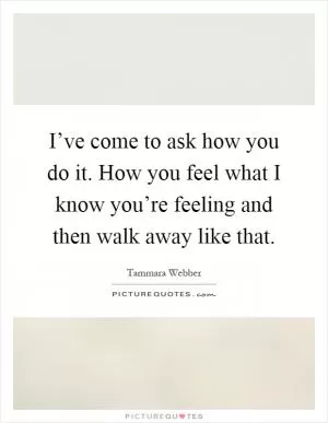 I’ve come to ask how you do it. How you feel what I know you’re feeling and then walk away like that Picture Quote #1