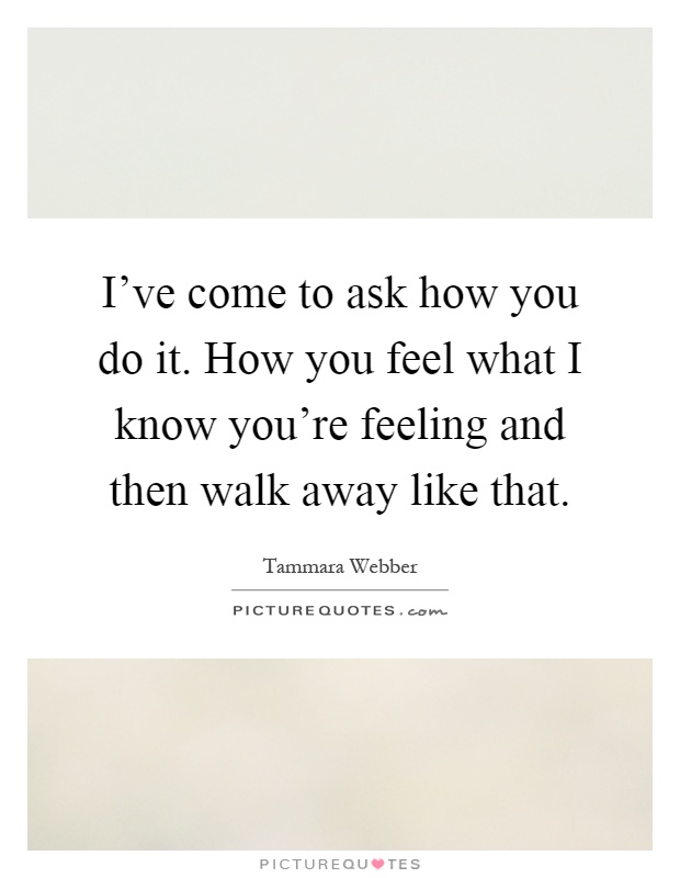 I've come to ask how you do it. How you feel what I know you're feeling and then walk away like that Picture Quote #1