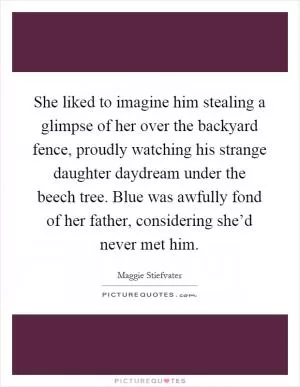 She liked to imagine him stealing a glimpse of her over the backyard fence, proudly watching his strange daughter daydream under the beech tree. Blue was awfully fond of her father, considering she’d never met him Picture Quote #1