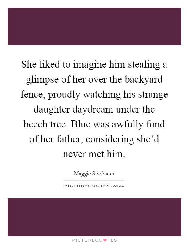 She liked to imagine him stealing a glimpse of her over the backyard fence, proudly watching his strange daughter daydream under the beech tree. Blue was awfully fond of her father, considering she'd never met him Picture Quote #1