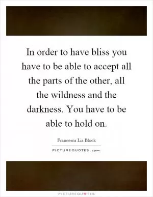 In order to have bliss you have to be able to accept all the parts of the other, all the wildness and the darkness. You have to be able to hold on Picture Quote #1
