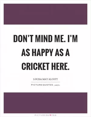 Don’t mind me. I’m as happy as a cricket here Picture Quote #1