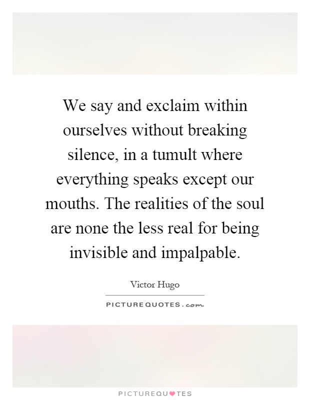 We say and exclaim within ourselves without breaking silence, in a tumult where everything speaks except our mouths. The realities of the soul are none the less real for being invisible and impalpable Picture Quote #1