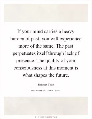 If your mind carries a heavy burden of past, you will experience more of the same. The past perpetuates itself through lack of presence. The quality of your consciousness at this moment is what shapes the future Picture Quote #1