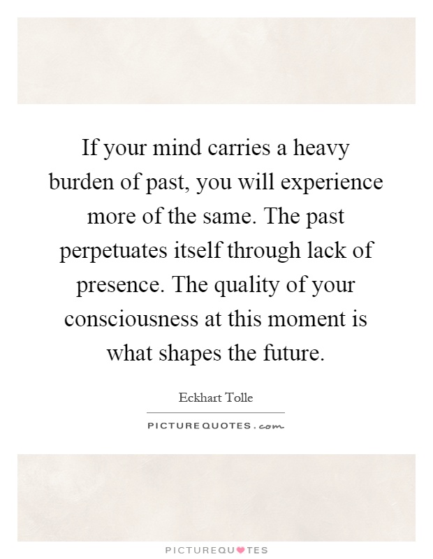 If your mind carries a heavy burden of past, you will experience more of the same. The past perpetuates itself through lack of presence. The quality of your consciousness at this moment is what shapes the future Picture Quote #1