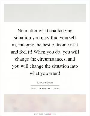 No matter what challenging situation you may find yourself in, imagine the best outcome of it and feel it! When you do, you will change the circumstances, and you will change the situation into what you want! Picture Quote #1