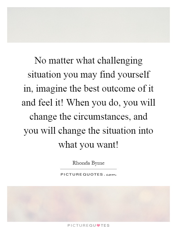 No matter what challenging situation you may find yourself in, imagine the best outcome of it and feel it! When you do, you will change the circumstances, and you will change the situation into what you want! Picture Quote #1