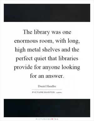The library was one enormous room, with long, high metal shelves and the perfect quiet that libraries provide for anyone looking for an answer Picture Quote #1