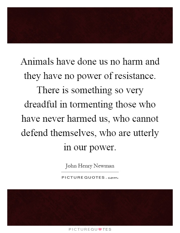 Animals have done us no harm and they have no power of resistance. There is something so very dreadful in tormenting those who have never harmed us, who cannot defend themselves, who are utterly in our power Picture Quote #1