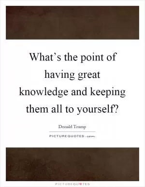 What’s the point of having great knowledge and keeping them all to yourself? Picture Quote #1
