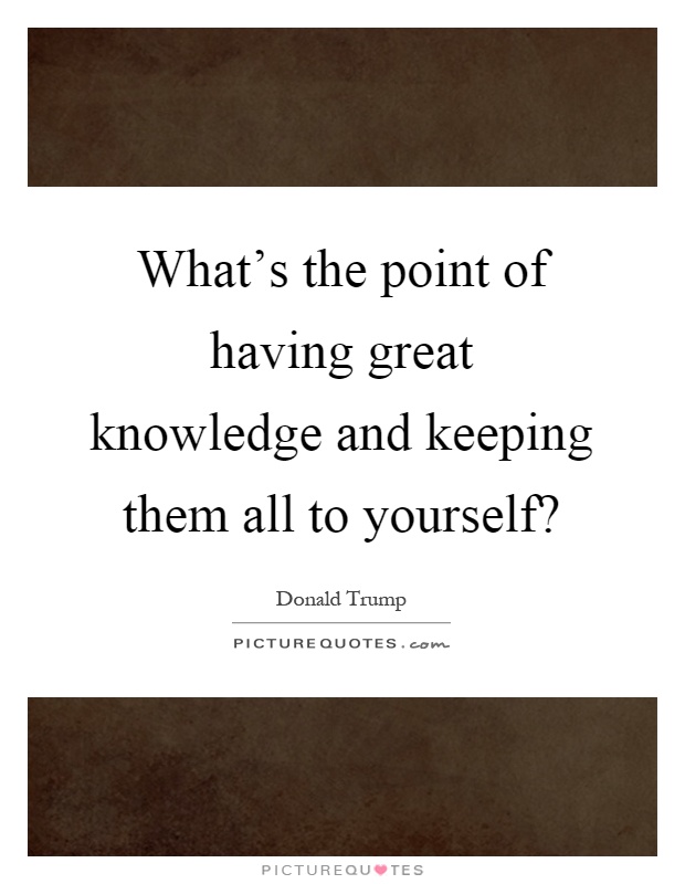 What's the point of having great knowledge and keeping them all to yourself? Picture Quote #1