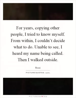 For years, copying other people, I tried to know myself. From within, I couldn’t decide what to do. Unable to see, I heard my name being called. Then I walked outside Picture Quote #1