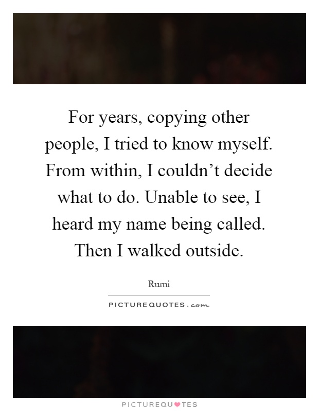 For years, copying other people, I tried to know myself. From within, I couldn't decide what to do. Unable to see, I heard my name being called. Then I walked outside Picture Quote #1
