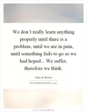 We don’t really learn anything properly until there is a problem, until we are in pain, until something fails to go as we had hoped... We suffer, therefore we think Picture Quote #1