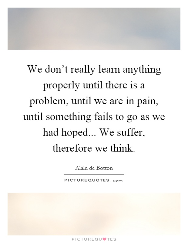 We don't really learn anything properly until there is a problem, until we are in pain, until something fails to go as we had hoped... We suffer, therefore we think Picture Quote #1
