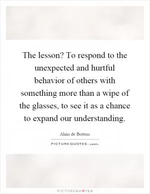 The lesson? To respond to the unexpected and hurtful behavior of others with something more than a wipe of the glasses, to see it as a chance to expand our understanding Picture Quote #1