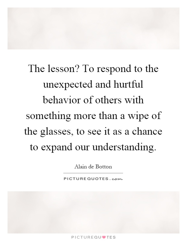 The lesson? To respond to the unexpected and hurtful behavior of others with something more than a wipe of the glasses, to see it as a chance to expand our understanding Picture Quote #1