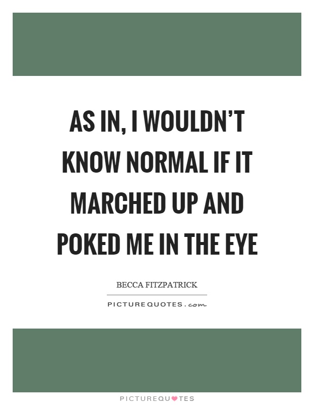 As in, I wouldn't know normal if it marched up and poked me in the eye Picture Quote #1