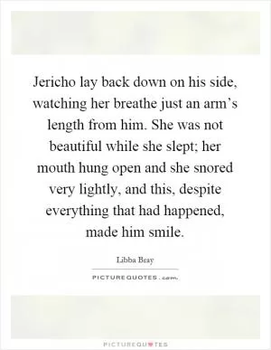 Jericho lay back down on his side, watching her breathe just an arm’s length from him. She was not beautiful while she slept; her mouth hung open and she snored very lightly, and this, despite everything that had happened, made him smile Picture Quote #1