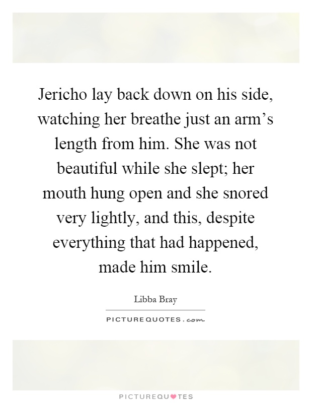 Jericho lay back down on his side, watching her breathe just an arm's length from him. She was not beautiful while she slept; her mouth hung open and she snored very lightly, and this, despite everything that had happened, made him smile Picture Quote #1