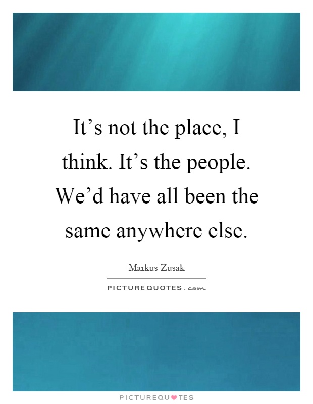 It's not the place, I think. It's the people. We'd have all been the same anywhere else Picture Quote #1