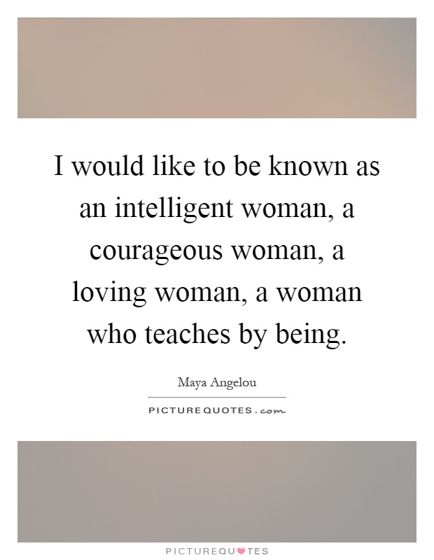 I would like to be known as an intelligent woman, a courageous woman, a loving woman, a woman who teaches by being Picture Quote #1