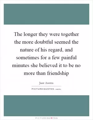The longer they were together the more doubtful seemed the nature of his regard, and sometimes for a few painful minutes she believed it to be no more than friendship Picture Quote #1
