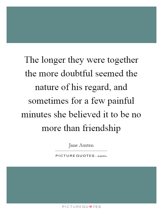 The longer they were together the more doubtful seemed the nature of his regard, and sometimes for a few painful minutes she believed it to be no more than friendship Picture Quote #1