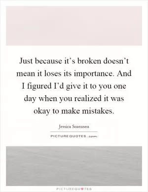 Just because it’s broken doesn’t mean it loses its importance. And I figured I’d give it to you one day when you realized it was okay to make mistakes Picture Quote #1