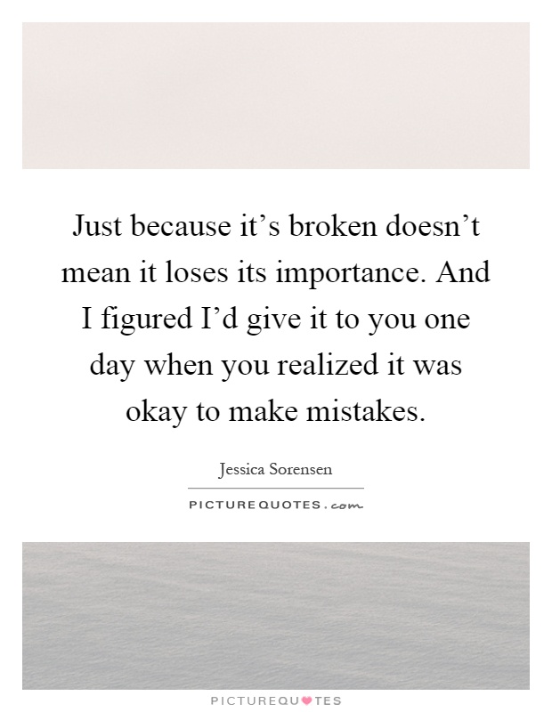 Just because it's broken doesn't mean it loses its importance. And I figured I'd give it to you one day when you realized it was okay to make mistakes Picture Quote #1