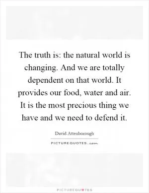 The truth is: the natural world is changing. And we are totally dependent on that world. It provides our food, water and air. It is the most precious thing we have and we need to defend it Picture Quote #1