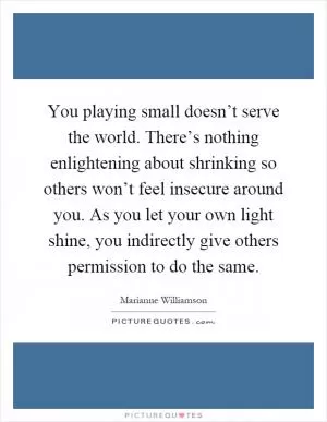 You playing small doesn’t serve the world. There’s nothing enlightening about shrinking so others won’t feel insecure around you. As you let your own light shine, you indirectly give others permission to do the same Picture Quote #1