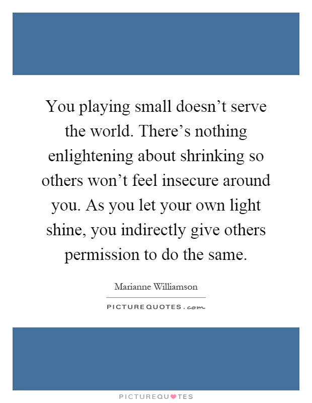 You playing small doesn't serve the world. There's nothing enlightening about shrinking so others won't feel insecure around you. As you let your own light shine, you indirectly give others permission to do the same Picture Quote #1