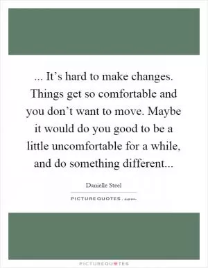... It’s hard to make changes. Things get so comfortable and you don’t want to move. Maybe it would do you good to be a little uncomfortable for a while, and do something different Picture Quote #1