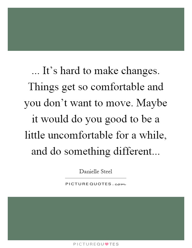 ... It's hard to make changes. Things get so comfortable and you don't want to move. Maybe it would do you good to be a little uncomfortable for a while, and do something different Picture Quote #1