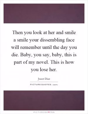 Then you look at her and smile a smile your dissembling face will remember until the day you die. Baby, you say, baby, this is part of my novel. This is how you lose her Picture Quote #1