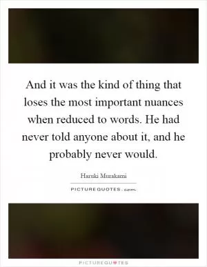 And it was the kind of thing that loses the most important nuances when reduced to words. He had never told anyone about it, and he probably never would Picture Quote #1