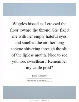 Wiggles hissed as I crossed the floor toward the throne. She fixed me with her empty hateful eyes and smelled the air, her long tongue shivering through the slit of the lipless mouth. Nice to see you too, sweetheart. Remember my cattle prod? Picture Quote #1