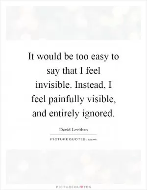 It would be too easy to say that I feel invisible. Instead, I feel painfully visible, and entirely ignored Picture Quote #1