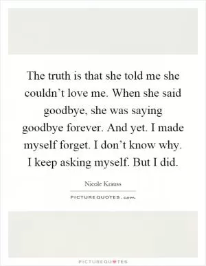 The truth is that she told me she couldn’t love me. When she said goodbye, she was saying goodbye forever. And yet. I made myself forget. I don’t know why. I keep asking myself. But I did Picture Quote #1