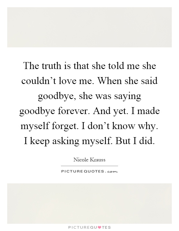 The truth is that she told me she couldn't love me. When she said goodbye, she was saying goodbye forever. And yet. I made myself forget. I don't know why. I keep asking myself. But I did Picture Quote #1