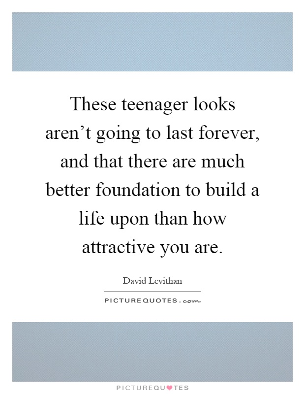 These teenager looks aren't going to last forever, and that there are much better foundation to build a life upon than how attractive you are Picture Quote #1