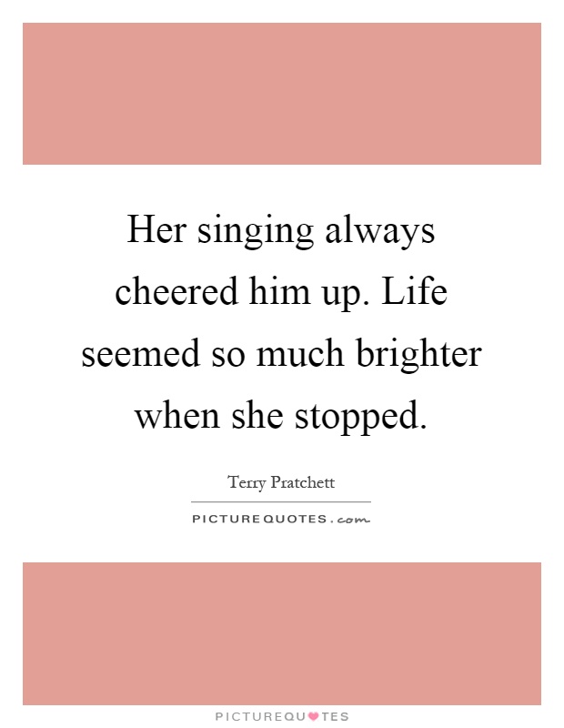 Her singing always cheered him up. Life seemed so much brighter when she stopped Picture Quote #1