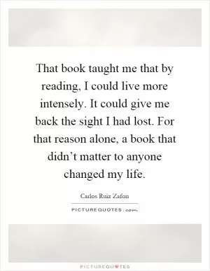 That book taught me that by reading, I could live more intensely. It could give me back the sight I had lost. For that reason alone, a book that didn’t matter to anyone changed my life Picture Quote #1